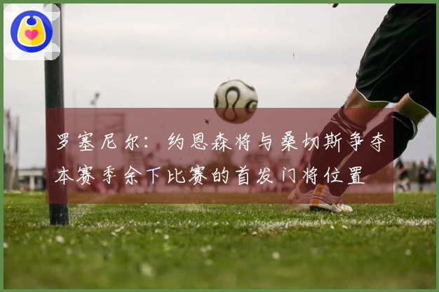 罗塞尼尔：约恩森将与桑切斯争夺本赛季余下比赛的首发门将位置