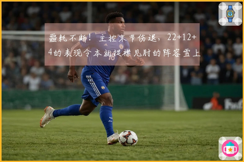 噩耗不断！主控末节伤退，22+12+4的表现令本就捉襟见肘的阵容雪上加霜
