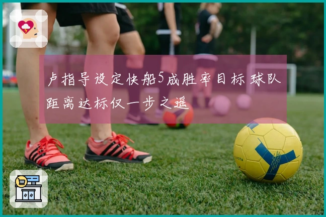 卢指导设定快船5成胜率目标 球队距离达标仅一步之遥