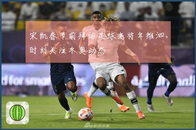 宋凯春节前拜访足球老将年维泗，时刻关注冬奥动态
