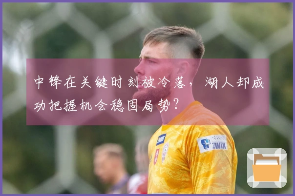 中锋在关键时刻被冷落，湖人却成功把握机会稳固局势？