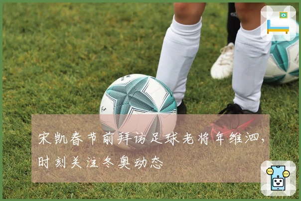 宋凯春节前拜访足球老将年维泗，时刻关注冬奥动态