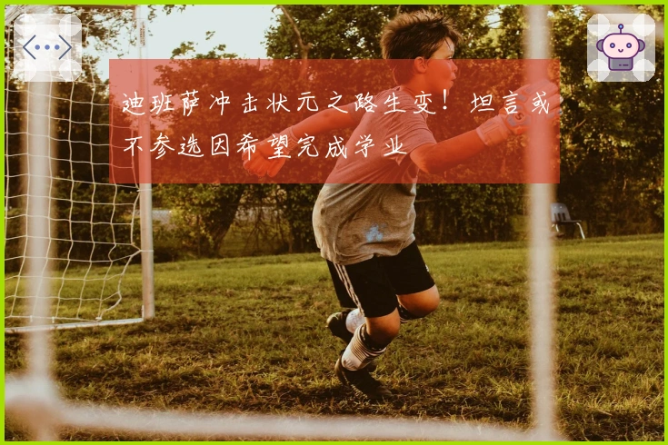 迪班萨冲击状元之路生变！坦言或不参选因希望完成学业