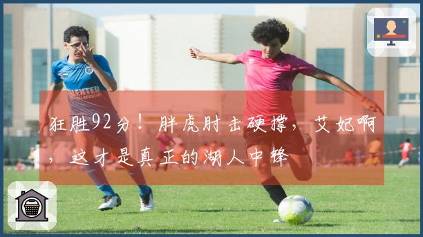 狂胜92分！胖虎肘击硬撑，艾妃啊，这才是真正的湖人中锋