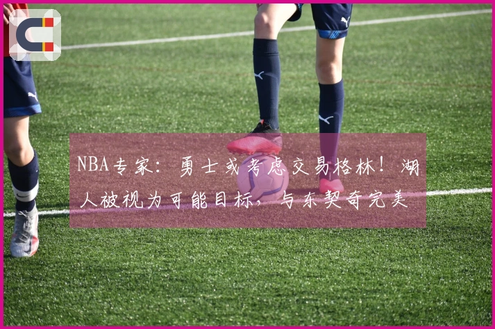 NBA专家：勇士或考虑交易格林！湖人被视为可能目标，与东契奇完美契合