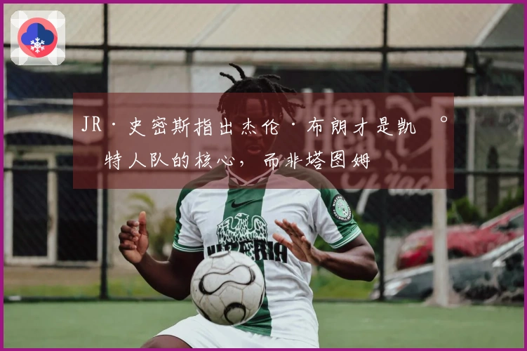 JR·史密斯指出杰伦·布朗才是凯尔特人队的核心，而非塔图姆