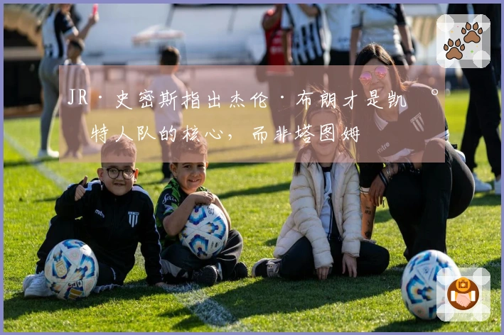 JR·史密斯指出杰伦·布朗才是凯尔特人队的核心，而非塔图姆