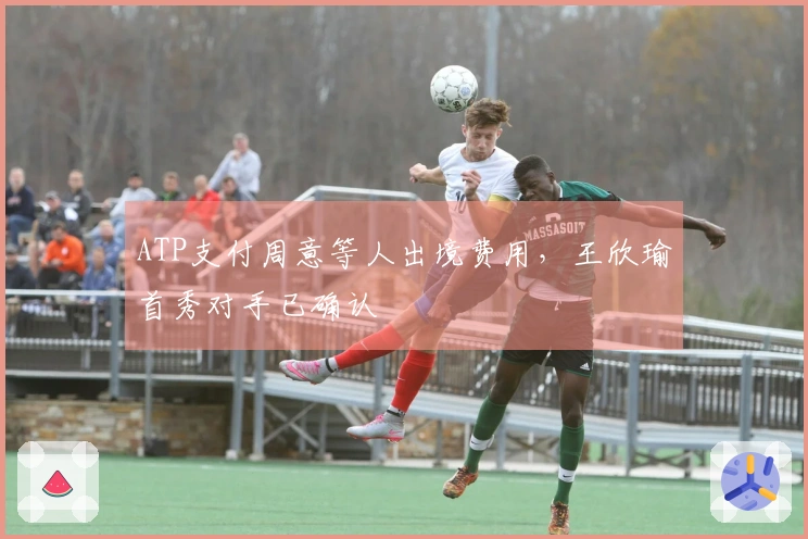 ATP支付周意等人出境费用，王欣瑜首秀对手已确认