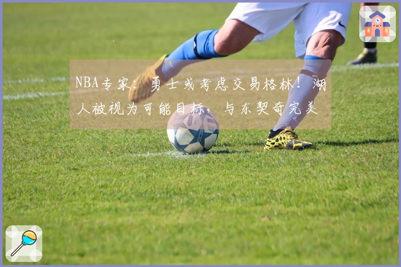 NBA专家：勇士或考虑交易格林！湖人被视为可能目标，与东契奇完美契合