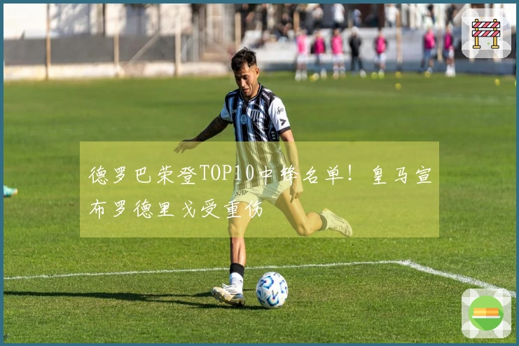 德罗巴荣登TOP10中锋名单！皇马宣布罗德里戈受重伤